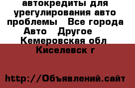 автокредиты для урегулирования авто проблемы - Все города Авто » Другое   . Кемеровская обл.,Киселевск г.